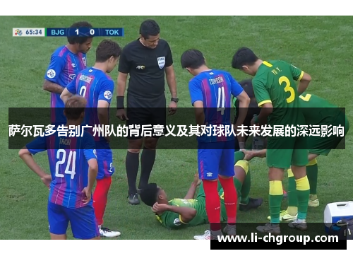 萨尔瓦多告别广州队的背后意义及其对球队未来发展的深远影响