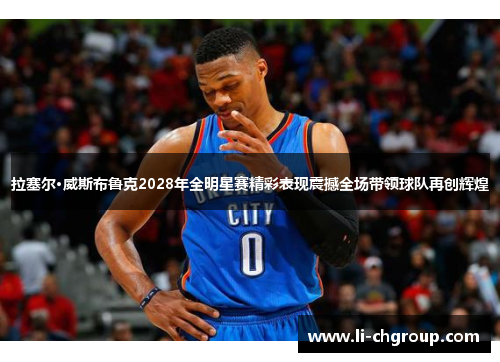 拉塞尔·威斯布鲁克2028年全明星赛精彩表现震撼全场带领球队再创辉煌